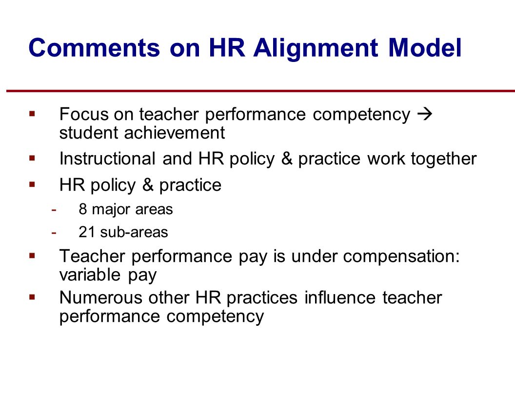 Comments on HR Alignment Model  Focus on teacher performance competency  student achievement  Instructional and HR policy & practice work together  HR policy & practice -8 major areas -21 sub-areas  Teacher performance pay is under compensation: variable pay  Numerous other HR practices influence teacher performance competency