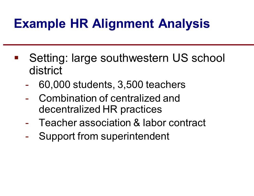 Example HR Alignment Analysis  Setting: large southwestern US school district -60,000 students, 3,500 teachers -Combination of centralized and decentralized HR practices -Teacher association & labor contract -Support from superintendent