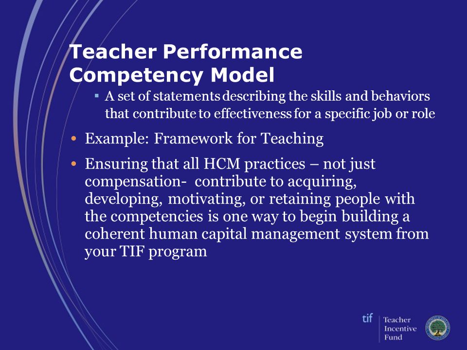 Teacher Performance Competency Model ▪ A set of statements describing the skills and behaviors that contribute to effectiveness for a specific job or role Example: Framework for Teaching Ensuring that all HCM practices – not just compensation- contribute to acquiring, developing, motivating, or retaining people with the competencies is one way to begin building a coherent human capital management system from your TIF program