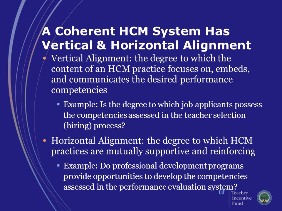 A Coherent HCM System Has Vertical & Horizontal Alignment Vertical Alignment: the degree to which the content of an HCM practice focuses on, embeds, and communicates the desired performance competencies ▪ Example: Is the degree to which job applicants possess the competencies assessed in the teacher selection (hiring) process.