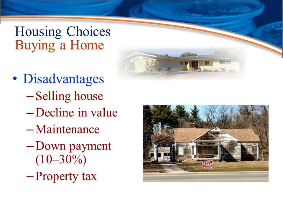 Housing Choices Buying a Home Disadvantages – Selling house – Decline in value – Maintenance – Down payment (10–30%) – Property tax