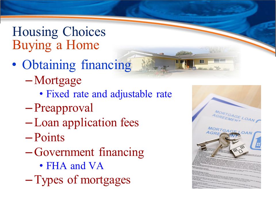 Housing Choices Buying a Home Obtaining financing – Mortgage Fixed rate and adjustable rate – Preapproval – Loan application fees – Points – Government financing FHA and VA – Types of mortgages