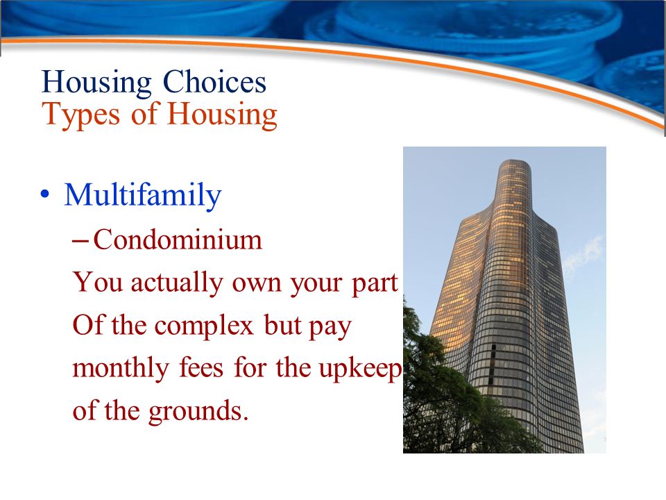 Housing Choices Types of Housing Multifamily – Condominium You actually own your part Of the complex but pay monthly fees for the upkeep of the grounds.