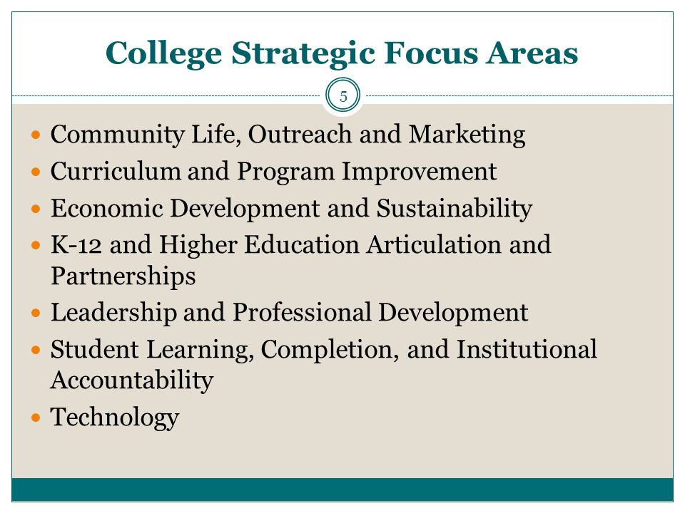 College Strategic Focus Areas Community Life, Outreach and Marketing Curriculum and Program Improvement Economic Development and Sustainability K-12 and Higher Education Articulation and Partnerships Leadership and Professional Development Student Learning, Completion, and Institutional Accountability Technology 5