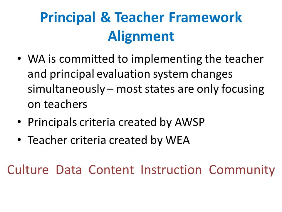 Principal & Teacher Framework Alignment WA is committed to implementing the teacher and principal evaluation system changes simultaneously – most states are only focusing on teachers Principals criteria created by AWSP Teacher criteria created by WEA Culture Data Content Instruction Community