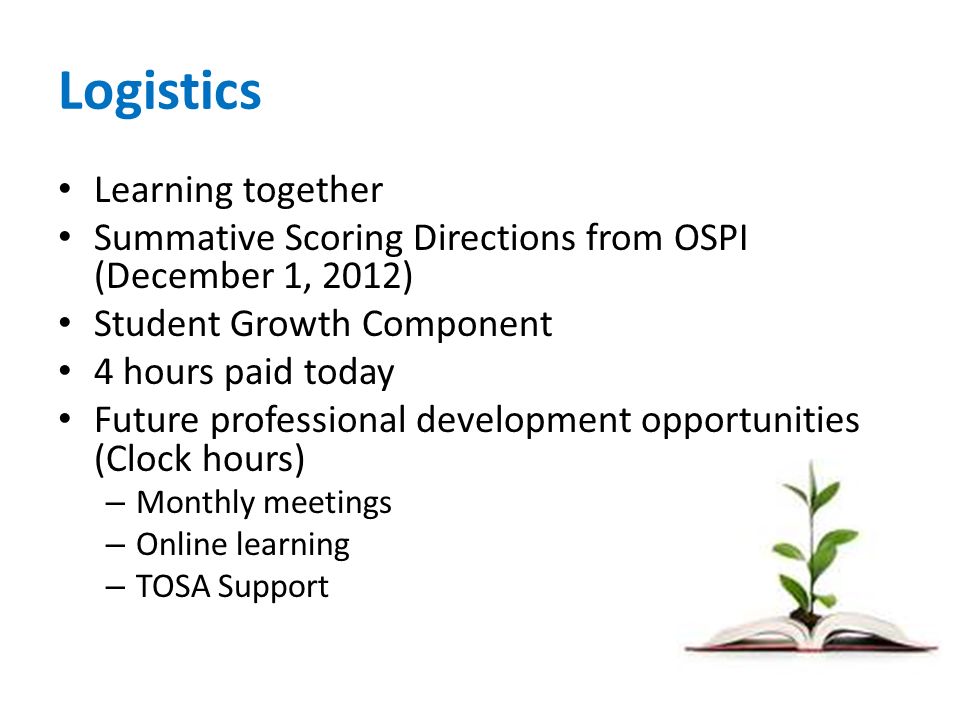 Logistics Learning together Summative Scoring Directions from OSPI (December 1, 2012) Student Growth Component 4 hours paid today Future professional development opportunities (Clock hours) – Monthly meetings – Online learning – TOSA Support