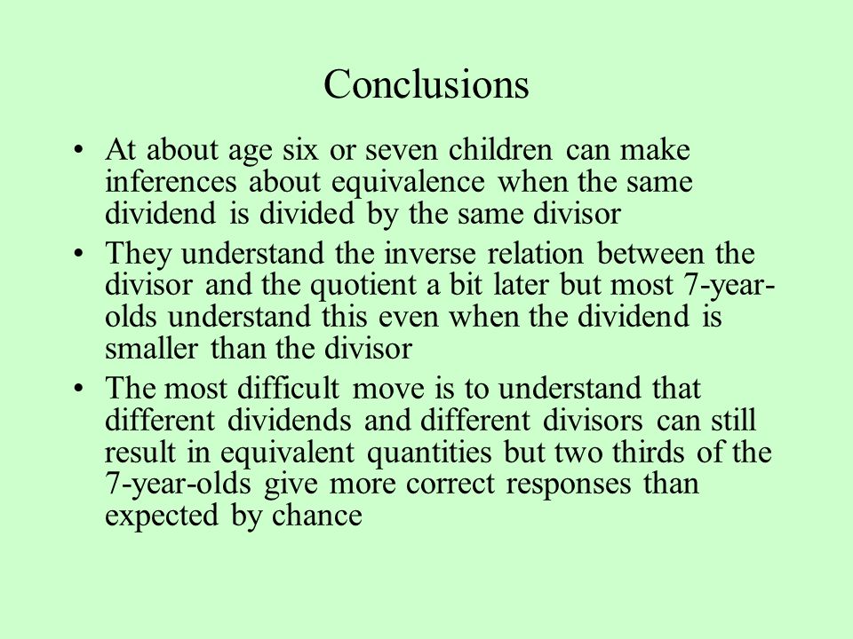 Conclusions At about age six or seven children can make inferences about equivalence when the same dividend is divided by the same divisor They understand the inverse relation between the divisor and the quotient a bit later but most 7-year- olds understand this even when the dividend is smaller than the divisor The most difficult move is to understand that different dividends and different divisors can still result in equivalent quantities but two thirds of the 7-year-olds give more correct responses than expected by chance