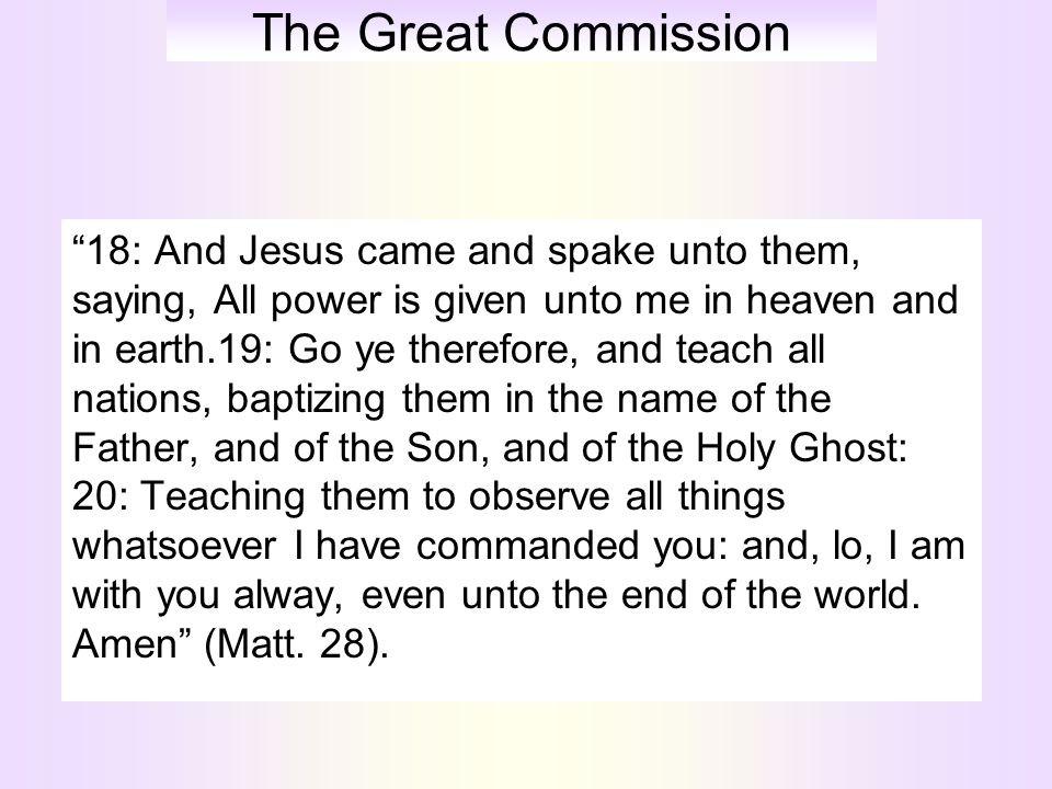 The Great Commission 18: And Jesus came and spake unto them, saying, All power is given unto me in heaven and in earth.19: Go ye therefore, and teach all nations, baptizing them in the name of the Father, and of the Son, and of the Holy Ghost: 20: Teaching them to observe all things whatsoever I have commanded you: and, lo, I am with you alway, even unto the end of the world.