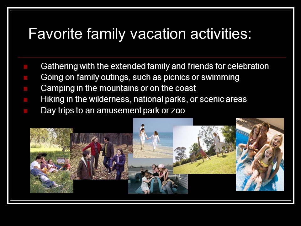 Favorite family vacation activities: Gathering with the extended family and friends for celebration Going on family outings, such as picnics or swimming Camping in the mountains or on the coast Hiking in the wilderness, national parks, or scenic areas Day trips to an amusement park or zoo
