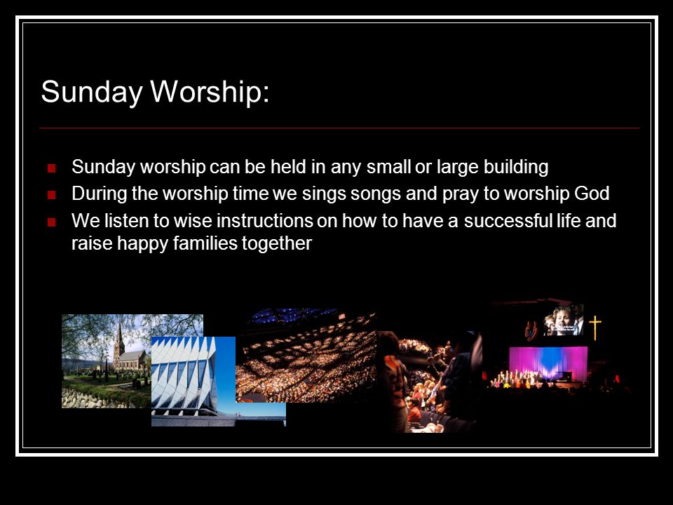 Sunday Worship: Sunday worship can be held in any small or large building During the worship time we sings songs and pray to worship God We listen to wise instructions on how to have a successful life and raise happy families together