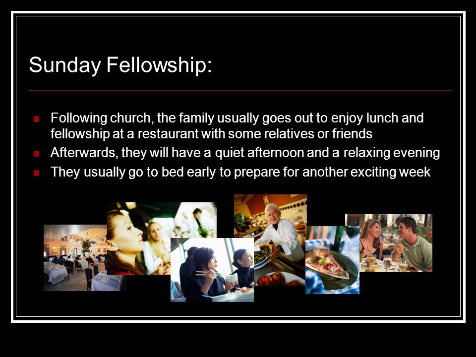 Sunday Fellowship: Following church, the family usually goes out to enjoy lunch and fellowship at a restaurant with some relatives or friends Afterwards, they will have a quiet afternoon and a relaxing evening They usually go to bed early to prepare for another exciting week
