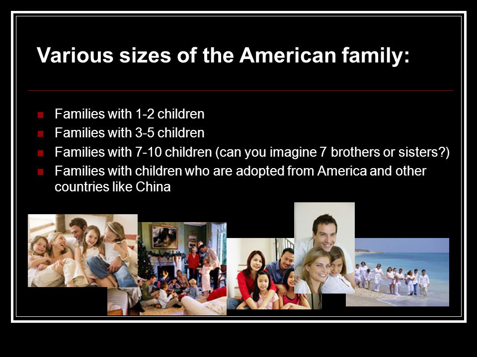 Families with 1-2 children Families with 3-5 children Families with 7-10 children (can you imagine 7 brothers or sisters ) Families with children who are adopted from America and other countries like China Various sizes of the American family: