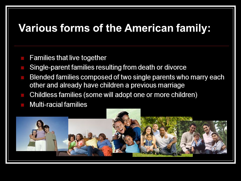 Families that live together Single-parent families resulting from death or divorce Blended families composed of two single parents who marry each other and already have children a previous marriage Childless families (some will adopt one or more children) Multi-racial families Various forms of the American family: