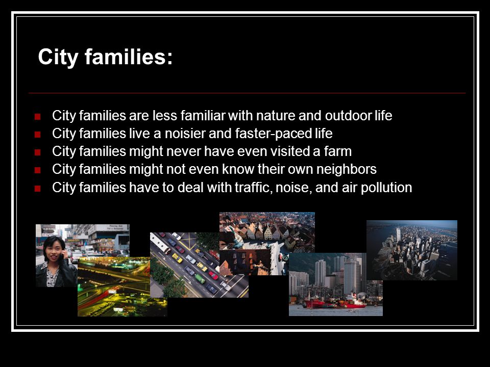 City families are less familiar with nature and outdoor life City families live a noisier and faster-paced life City families might never have even visited a farm City families might not even know their own neighbors City families have to deal with traffic, noise, and air pollution City families:
