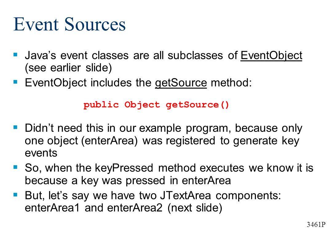 3461P Event Sources  Java’s event classes are all subclasses of EventObject (see earlier slide)  EventObject includes the getSource method:  Didn’t need this in our example program, because only one object (enterArea) was registered to generate key events  So, when the keyPressed method executes we know it is because a key was pressed in enterArea  But, let’s say we have two JTextArea components: enterArea1 and enterArea2 (next slide) public Object getSource()