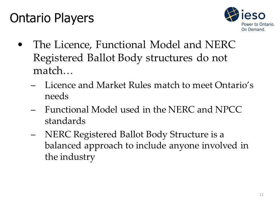 12 Ontario Players The Licence, Functional Model and NERC Registered Ballot Body structures do not match… –Licence and Market Rules match to meet Ontario’s needs –Functional Model used in the NERC and NPCC standards –NERC Registered Ballot Body Structure is a balanced approach to include anyone involved in the industry
