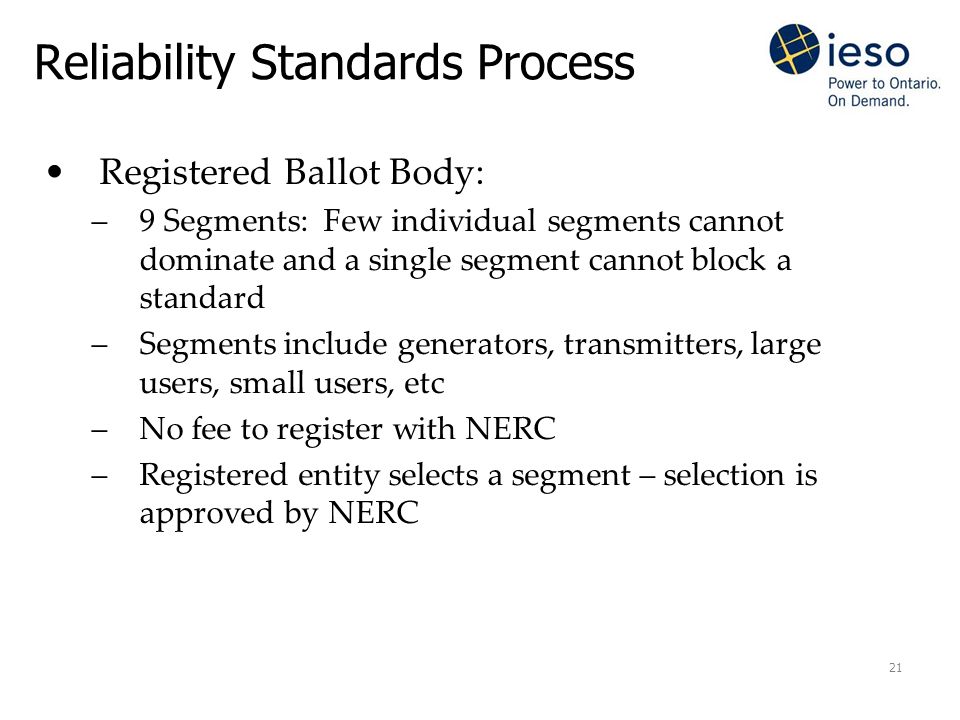 21 Reliability Standards Process Registered Ballot Body: –9 Segments: Few individual segments cannot dominate and a single segment cannot block a standard –Segments include generators, transmitters, large users, small users, etc –No fee to register with NERC –Registered entity selects a segment – selection is approved by NERC