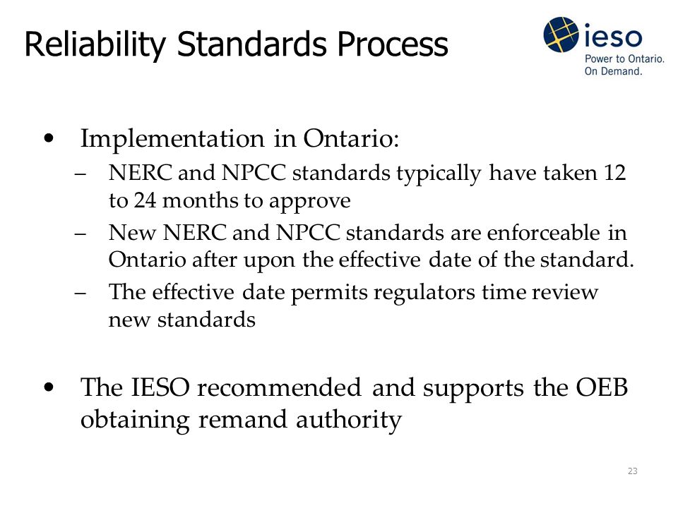 23 Reliability Standards Process Implementation in Ontario: –NERC and NPCC standards typically have taken 12 to 24 months to approve –New NERC and NPCC standards are enforceable in Ontario after upon the effective date of the standard.
