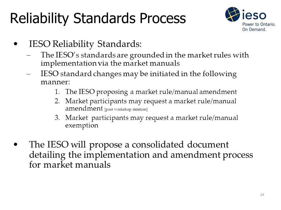 24 Reliability Standards Process IESO Reliability Standards: –The IESO’s standards are grounded in the market rules with implementation via the market manuals –IESO standard changes may be initiated in the following manner: 1.The IESO proposing a market rule/manual amendment 2.Market participants may request a market rule/manual amendment [post workshop deletion] 3.Market participants may request a market rule/manual exemption The IESO will propose a consolidated document detailing the implementation and amendment process for market manuals