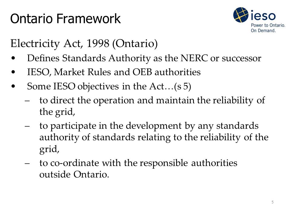 5 Electricity Act, 1998 (Ontario) Defines Standards Authority as the NERC or successor IESO, Market Rules and OEB authorities Some IESO objectives in the Act…(s 5) –to direct the operation and maintain the reliability of the grid, –to participate in the development by any standards authority of standards relating to the reliability of the grid, –to co-ordinate with the responsible authorities outside Ontario.