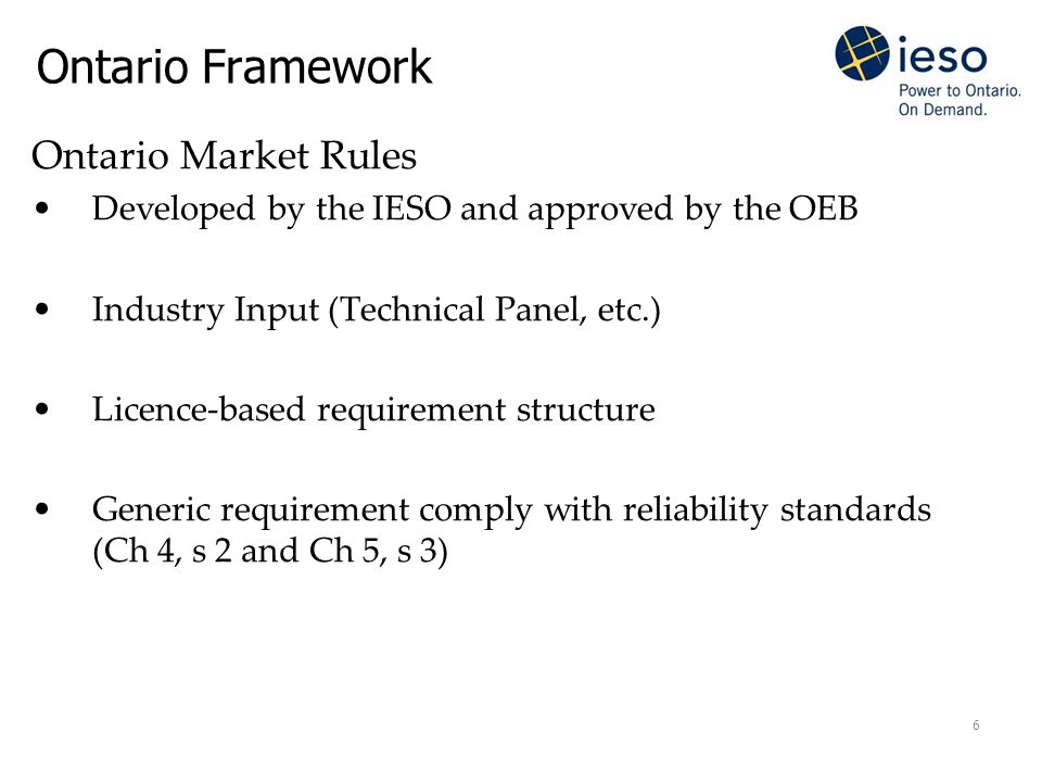 6 Ontario Framework Ontario Market Rules Developed by the IESO and approved by the OEB Industry Input (Technical Panel, etc.) Licence-based requirement structure Generic requirement comply with reliability standards (Ch 4, s 2 and Ch 5, s 3)