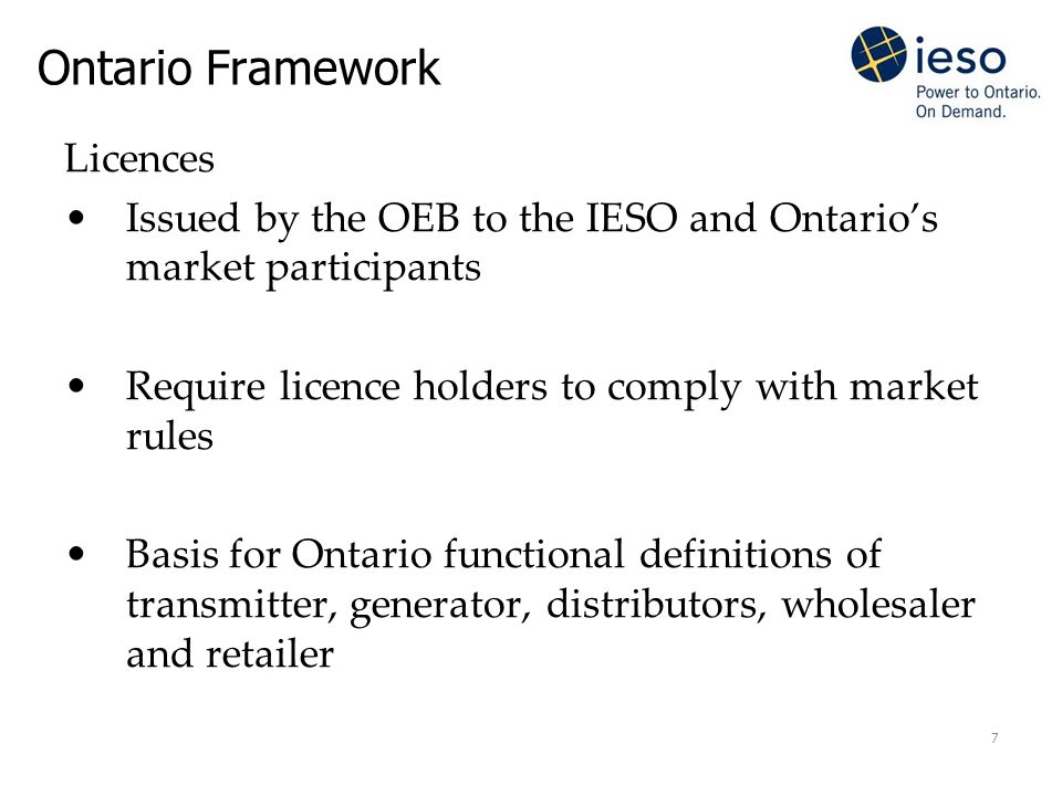 7 Ontario Framework Licences Issued by the OEB to the IESO and Ontario’s market participants Require licence holders to comply with market rules Basis for Ontario functional definitions of transmitter, generator, distributors, wholesaler and retailer