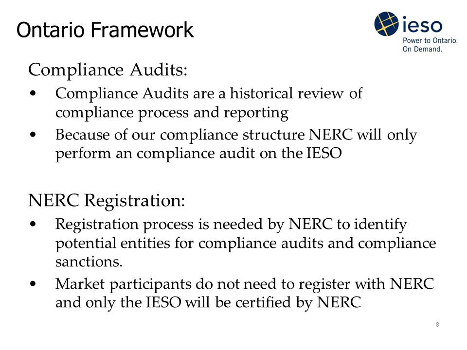 8 Ontario Framework Compliance Audits: Compliance Audits are a historical review of compliance process and reporting Because of our compliance structure NERC will only perform an compliance audit on the IESO NERC Registration: Registration process is needed by NERC to identify potential entities for compliance audits and compliance sanctions.