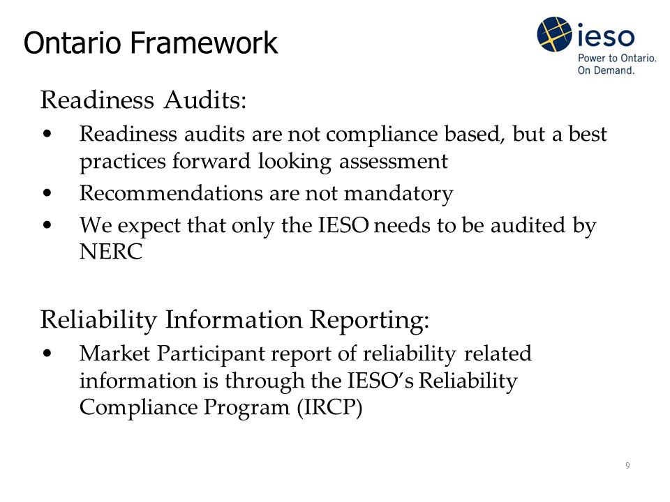9 Ontario Framework Readiness Audits: Readiness audits are not compliance based, but a best practices forward looking assessment Recommendations are not mandatory We expect that only the IESO needs to be audited by NERC Reliability Information Reporting: Market Participant report of reliability related information is through the IESO’s Reliability Compliance Program (IRCP)