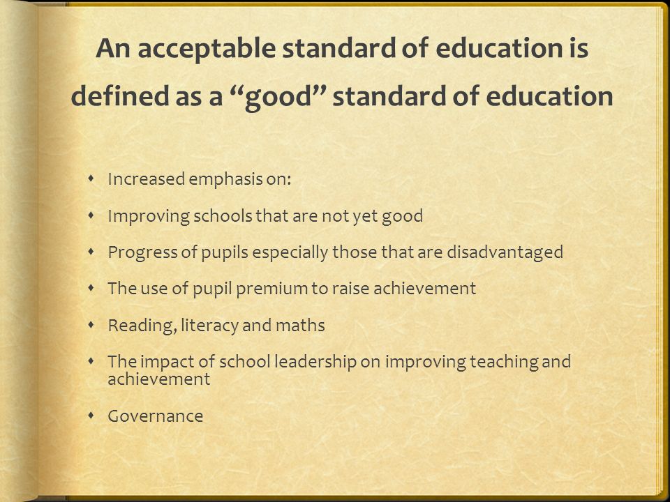 An acceptable standard of education is defined as a good standard of education  Increased emphasis on:  Improving schools that are not yet good  Progress of pupils especially those that are disadvantaged  The use of pupil premium to raise achievement  Reading, literacy and maths  The impact of school leadership on improving teaching and achievement  Governance