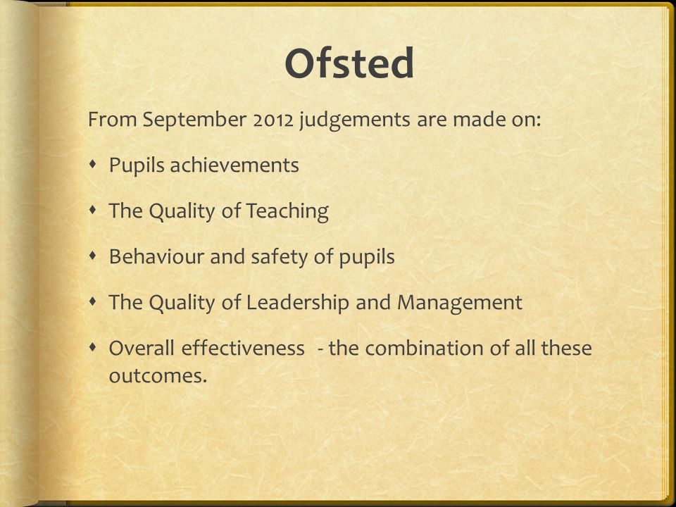 Ofsted From September 2012 judgements are made on:  Pupils achievements  The Quality of Teaching  Behaviour and safety of pupils  The Quality of Leadership and Management  Overall effectiveness - the combination of all these outcomes.