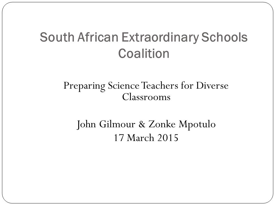 South African Extraordinary Schools Coalition Preparing Science Teachers for Diverse Classrooms John Gilmour & Zonke Mpotulo 17 March 2015