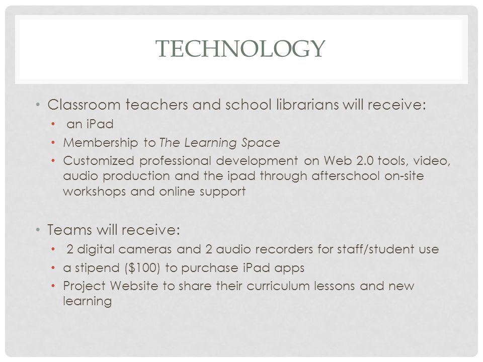 TECHNOLOGY Classroom teachers and school librarians will receive: an iPad Membership to The Learning Space Customized professional development on Web 2.0 tools, video, audio production and the ipad through afterschool on-site workshops and online support Teams will receive: 2 digital cameras and 2 audio recorders for staff/student use a stipend ($100) to purchase iPad apps Project Website to share their curriculum lessons and new learning