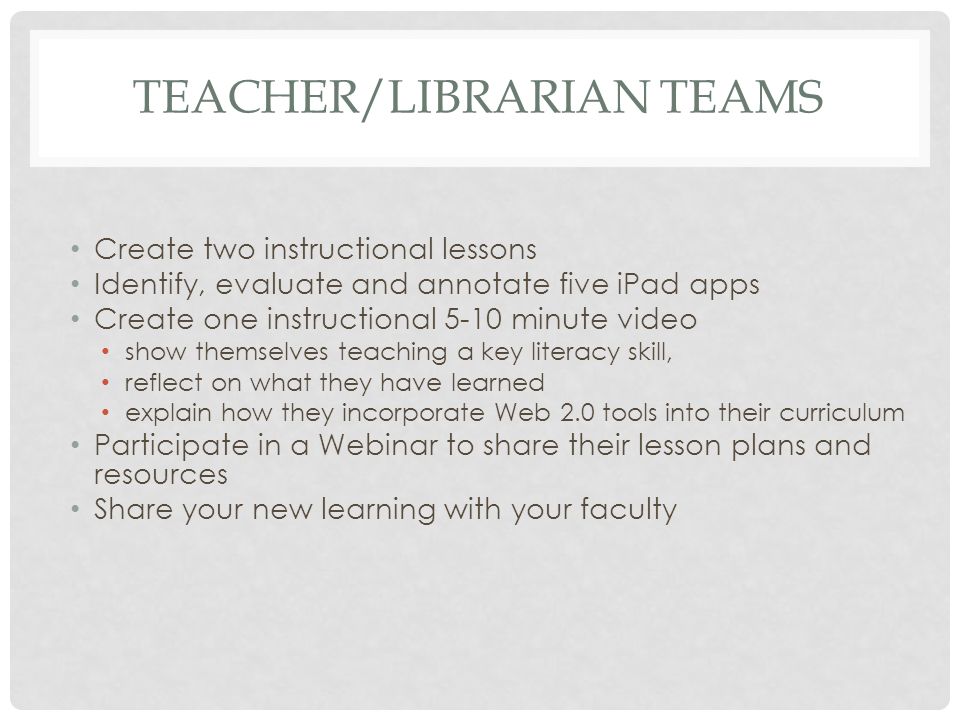 TEACHER/LIBRARIAN TEAMS Create two instructional lessons Identify, evaluate and annotate five iPad apps Create one instructional 5-10 minute video show themselves teaching a key literacy skill, reflect on what they have learned explain how they incorporate Web 2.0 tools into their curriculum Participate in a Webinar to share their lesson plans and resources Share your new learning with your faculty