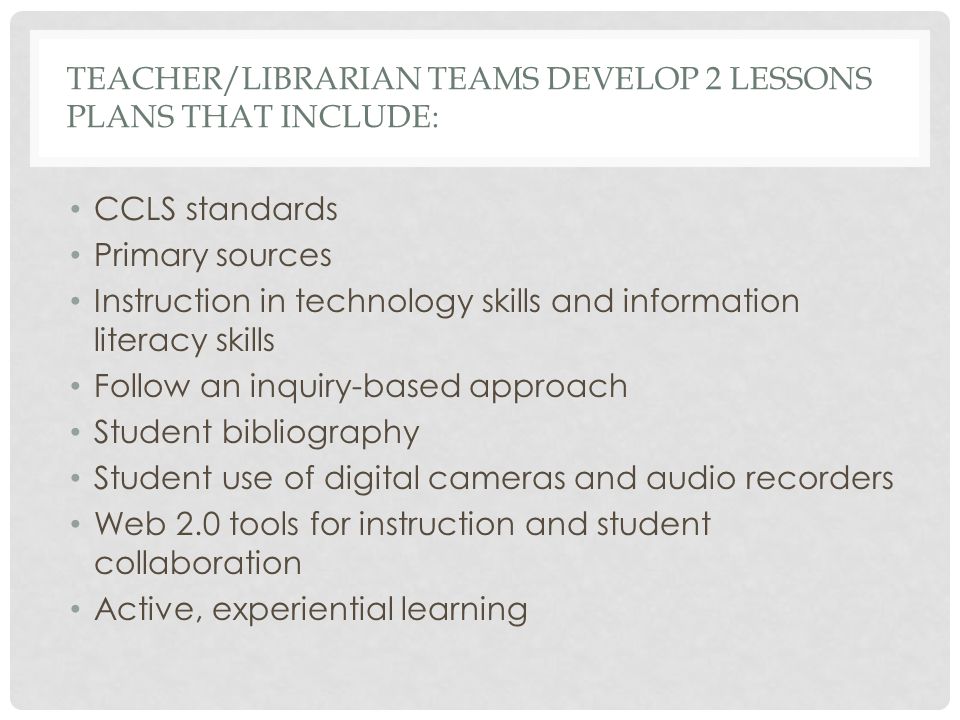 TEACHER/LIBRARIAN TEAMS DEVELOP 2 LESSONS PLANS THAT INCLUDE: CCLS standards Primary sources Instruction in technology skills and information literacy skills Follow an inquiry-based approach Student bibliography Student use of digital cameras and audio recorders Web 2.0 tools for instruction and student collaboration Active, experiential learning
