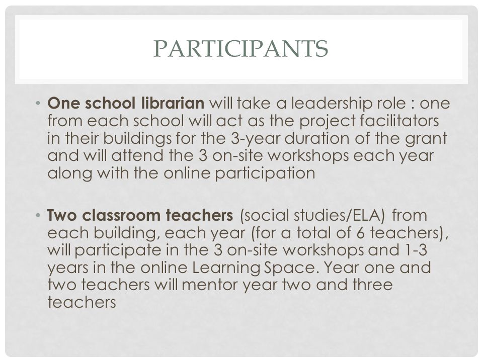 PARTICIPANTS One school librarian will take a leadership role : one from each school will act as the project facilitators in their buildings for the 3-year duration of the grant and will attend the 3 on-site workshops each year along with the online participation Two classroom teachers (social studies/ELA) from each building, each year (for a total of 6 teachers), will participate in the 3 on-site workshops and 1-3 years in the online Learning Space.