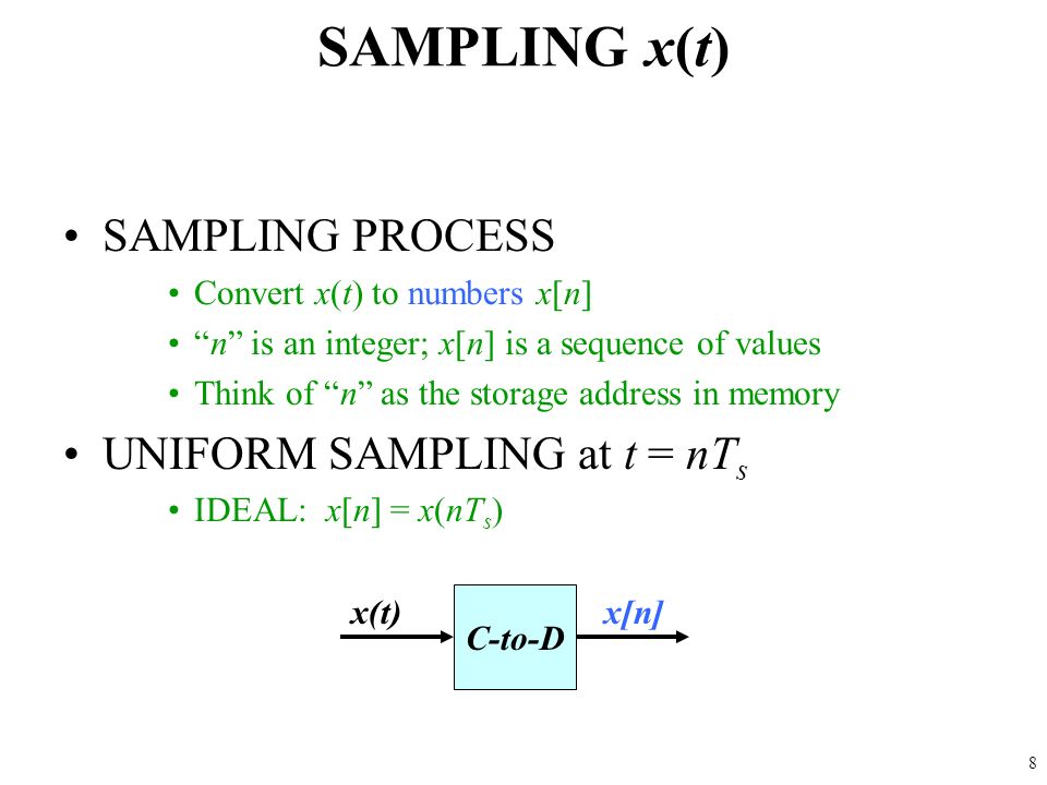 8 SAMPLING x(t) SAMPLING PROCESS Convert x(t) to numbers x[n] n is an integer; x[n] is a sequence of values Think of n as the storage address in memory UNIFORM SAMPLING at t = nT s IDEAL: x[n] = x(nT s ) C-to-D x(t)x[n]