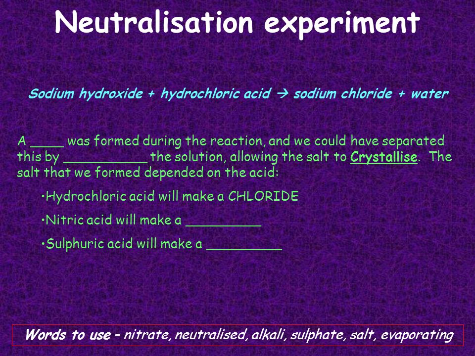 Neutralisation experiment Sodium hydroxide + hydrochloric acid  sodium chloride + water A ____ was formed during the reaction, and we could have separated this by __________ the solution, allowing the salt to Crystallise.