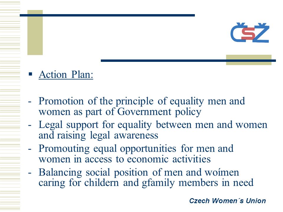  Action Plan: -Promotion of the principle of equality men and women as part of Government policy -Legal support for equality between men and women and raising legal awareness -Promouting equal opportunities for men and women in access to economic activities -Balancing social position of men and woímen caring for childern and gfamily members in need Czech Women´s Union