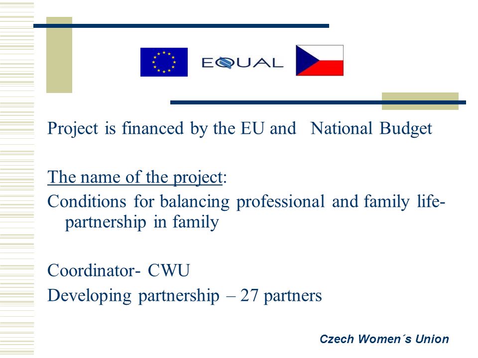 Project is financed by the EU and National Budget The name of the project: Conditions for balancing professional and family life- partnership in family Coordinator- CWU Developing partnership – 27 partners Czech Women´s Union