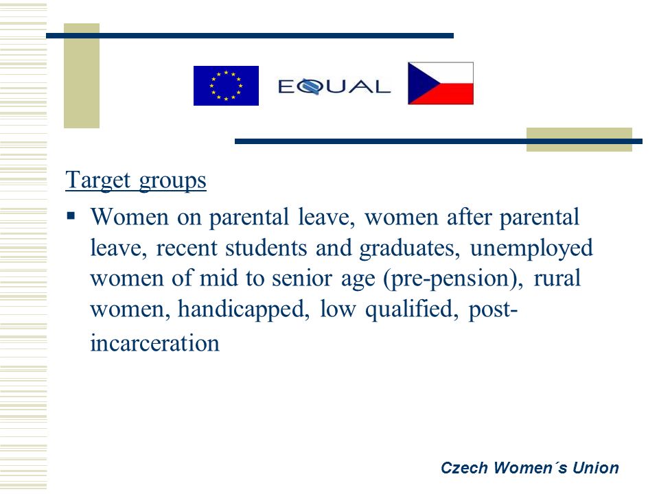 Target groups  Women on parental leave, women after parental leave, recent students and graduates, unemployed women of mid to senior age (pre-pension), rural women, handicapped, low qualified, post- incarceration Czech Women´s Union