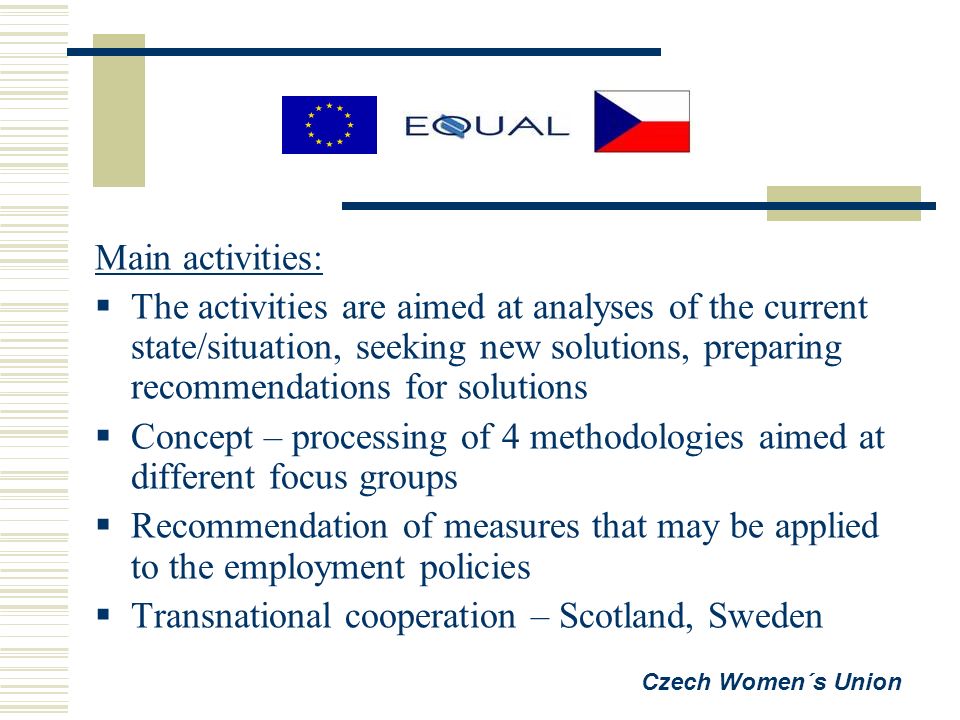 Main activities:  The activities are aimed at analyses of the current state/situation, seeking new solutions, preparing recommendations for solutions  Concept – processing of 4 methodologies aimed at different focus groups  Recommendation of measures that may be applied to the employment policies  Transnational cooperation – Scotland, Sweden Czech Women´s Union