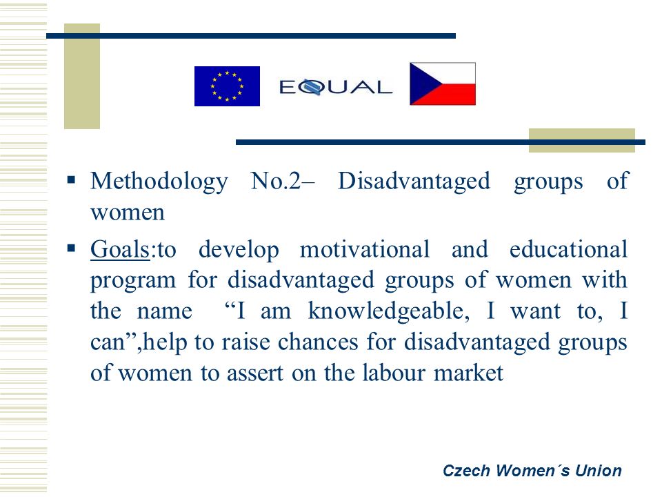  Methodology No.2– Disadvantaged groups of women  Goals:to develop motivational and educational program for disadvantaged groups of women with the name I am knowledgeable, I want to, I can ,help to raise chances for disadvantaged groups of women to assert on the labour market Czech Women´s Union