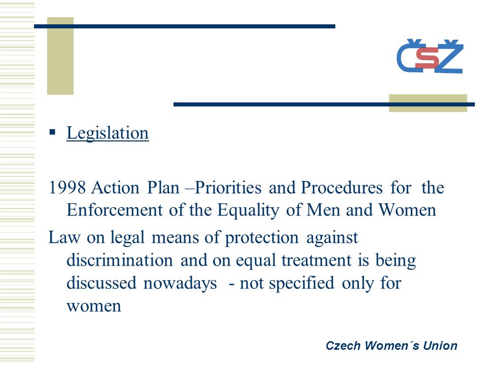  Legislation 1998 Action Plan –Priorities and Procedures for the Enforcement of the Equality of Men and Women Law on legal means of protection against discrimination and on equal treatment is being discussed nowadays - not specified only for women Czech Women´s Union