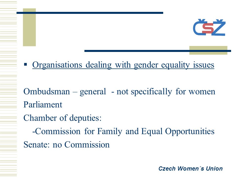  Organisations dealing with gender equality issues Ombudsman – general - not specifically for women Parliament Chamber of deputies: -Commission for Family and Equal Opportunities Senate: no Commission Czech Women´s Union