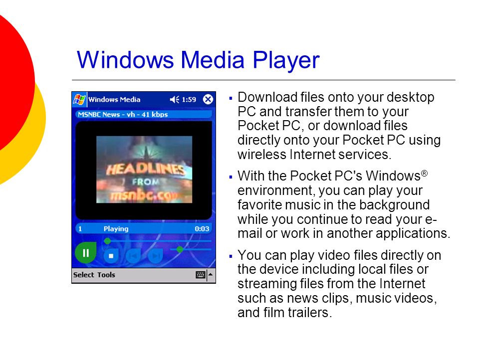 Windows Media Player  Download files onto your desktop PC and transfer them to your Pocket PC, or download files directly onto your Pocket PC using wireless Internet services.