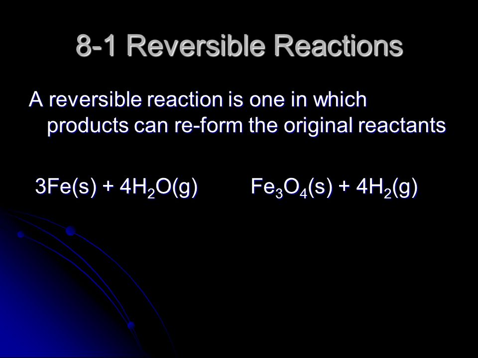 8-1 Reversible Reactions A reversible reaction is one in which products can re-form the original reactants 3Fe(s) + 4H 2 O(g) Fe 3 O 4 (s) + 4H 2 (g) 3Fe(s) + 4H 2 O(g) Fe 3 O 4 (s) + 4H 2 (g)