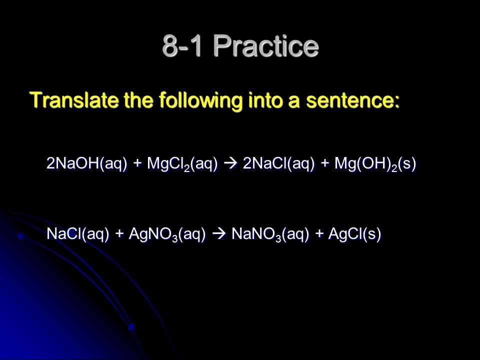 8-1 Practice Translate the following into a sentence: 2NaOH(aq) + MgCl 2 (aq)  2NaCl(aq) + Mg(OH) 2 (s) 2NaOH(aq) + MgCl 2 (aq)  2NaCl(aq) + Mg(OH) 2 (s) NaCl(aq) + AgNO 3 (aq)  NaNO 3 (aq) + AgCl(s) NaCl(aq) + AgNO 3 (aq)  NaNO 3 (aq) + AgCl(s)