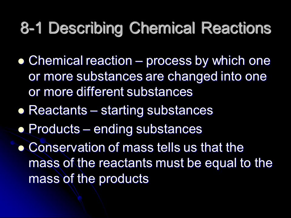 8-1 Describing Chemical Reactions Chemical reaction – process by which one or more substances are changed into one or more different substances Chemical reaction – process by which one or more substances are changed into one or more different substances Reactants – starting substances Reactants – starting substances Products – ending substances Products – ending substances Conservation of mass tells us that the mass of the reactants must be equal to the mass of the products Conservation of mass tells us that the mass of the reactants must be equal to the mass of the products