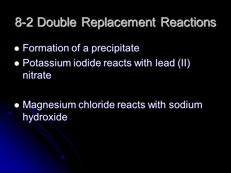 8-2 Double Replacement Reactions Formation of a precipitate Formation of a precipitate Potassium iodide reacts with lead (II) nitrate Potassium iodide reacts with lead (II) nitrate Magnesium chloride reacts with sodium hydroxide Magnesium chloride reacts with sodium hydroxide