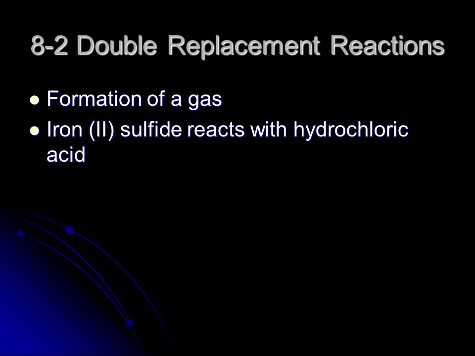 8-2 Double Replacement Reactions Formation of a gas Formation of a gas Iron (II) sulfide reacts with hydrochloric acid Iron (II) sulfide reacts with hydrochloric acid
